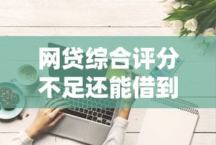 网贷综合评分不足还能借到钱吗？这些渠道或许能帮你解围