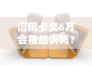 信用卡欠6万会被起诉吗？逾期处理流程和自救方法解析