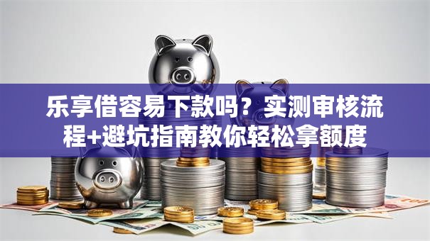 乐享借容易下款吗？实测审核流程+避坑指南教你轻松拿额度