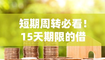 短期周转必看！15天期限的借款口子攻略，快速到账+低门槛详解