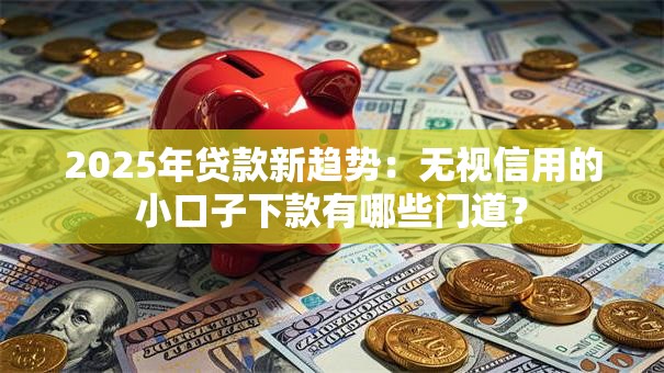 2025年贷款新趋势：无视信用的小口子下款有哪些门道？