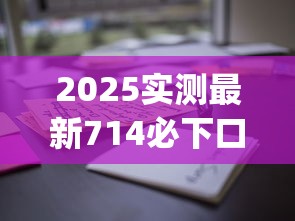 2025实测最新714必下口子app？这3款用户亲测通过率高