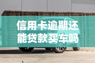 信用卡逾期还能贷款买车吗？逾期后买车避坑指南