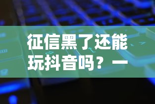 征信黑了还能玩抖音吗？一文说清征信黑花对使用的影响