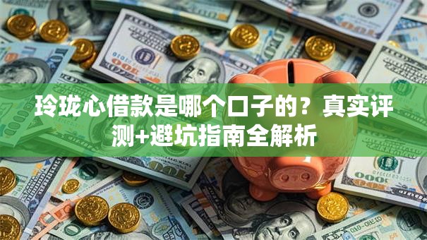 玲珑心借款是哪个口子的？真实评测+避坑指南全解析