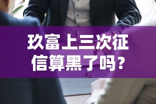 玖富上三次征信算黑了吗？别慌！先搞懂这几点再说