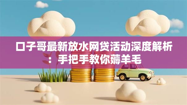 口子哥最新放水网贷活动深度解析：手把手教你薅羊毛