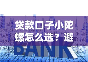 贷款口子小陀螺怎么选？避坑指南+全攻略，手把手教你挑对平台！