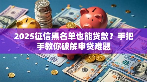 2025征信黑名单也能贷款？手把手教你破解申贷难题