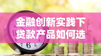 金融创新实践下贷款产品如何选？三大核心策略助你避坑省钱