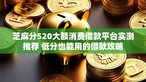芝麻分520大额消费借款平台实测推荐 低分也能用的借款攻略