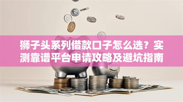 狮子头系列借款口子怎么选？实测靠谱平台申请攻略及避坑指南