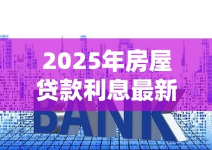2025年房屋贷款利息最新利率解析，这些变化你得提前了解！