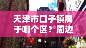 天津市口子镇属于哪个区?周边贷款政策全解析! 天津市口子镇属于哪个区?周边贷款政策全解析!