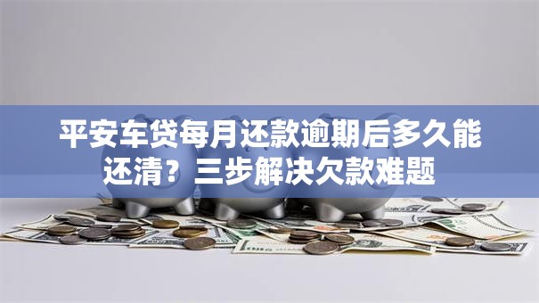 平安车贷每月还款逾期后多久能还清?三步解决欠款难题 平安车贷每月还款逾期后多久能还清?三步解决欠款难题