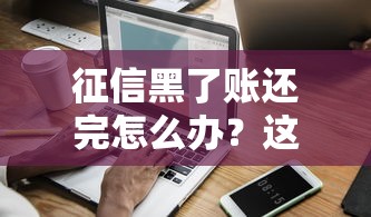 征信黑了账还完怎么办?这份修复指南教你恢复信用 征信黑了账还完怎么办?这份修复指南教你恢复信用