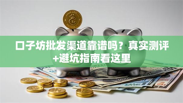 口子坊批发渠道靠谱吗?真实测评+避坑指南看这里 口子坊批发渠道靠谱吗?真实测评+避坑指南看这里