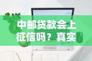 中邮贷款会上征信吗?真实征信记录深度解析 中邮贷款会上征信吗?真实征信记录深度解析