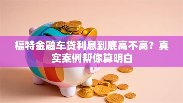 福特金融车贷利息到底高不高？真实案例帮你算明白