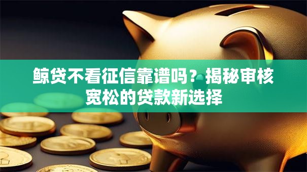 鲸贷不看征信靠谱吗?揭秘审核宽松的贷款新选择 鲸贷不看征信靠谱吗?揭秘审核宽松的贷款新选择