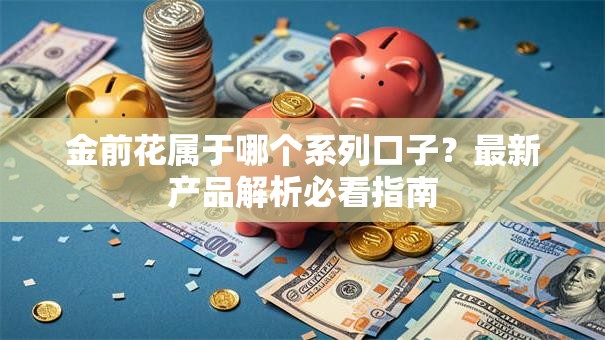 金前花属于哪个系列口子？最新产品解析必看指南