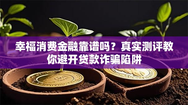 幸福消费金融靠谱吗？真实测评教你避开贷款诈骗陷阱