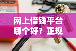 网上借钱平台哪个好？正规靠谱的借款渠道这样选！
