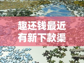 趣还钱最近有新下款渠道吗？实测平台动态与借款攻略分享