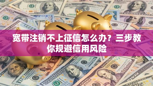 宽带注销不上征信怎么办?三步教你规避信用风险 宽带注销不上征信怎么办?三步教你规避信用风险