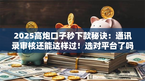 2025高炮口子秒下款秘诀：通讯录审核还能这样过！选对平台了吗？