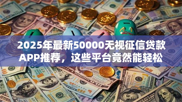 2025年最新50000无视征信贷款APP推荐，这些平台竟然能轻松下款？