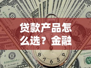 贷款产品怎么选？金融产品新趋势深度解读，这几点必须掌握！