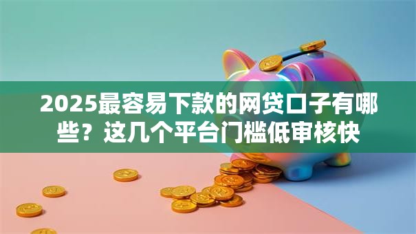2025最容易下款的网贷口子有哪些？这几个平台门槛低审核快