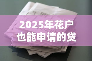 2025年花户也能申请的贷款口子合集 这5家征信宽松又靠谱