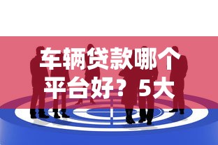 车辆贷款哪个平台好？5大靠谱渠道这样选不吃亏