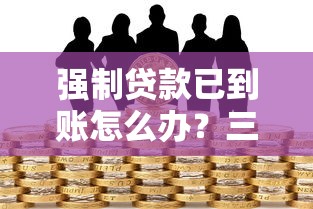 强制贷款已到账怎么办？三步教你化解风险守权益