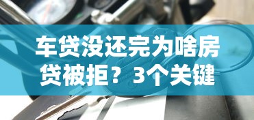 车贷没还完为啥房贷被拒?3个关键点教你化解负债难题 车贷没还完为啥房贷被拒?3个关键点教你化解负债难题