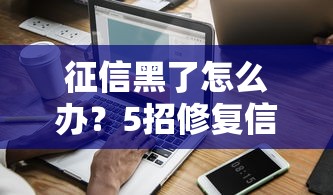 征信黑了怎么办?5招修复信用记录,贷款难题一次说清 征信黑了怎么办?5招修复信用记录,贷款难题一次说清