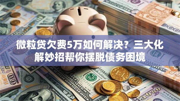 微粒贷欠费5万如何解决？三大化解妙招帮你摆脱债务困境