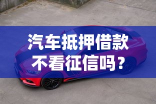 汽车抵押借款不看征信吗?这3个真相你必须知道 汽车抵押借款不看征信吗?这3个真相你必须知道