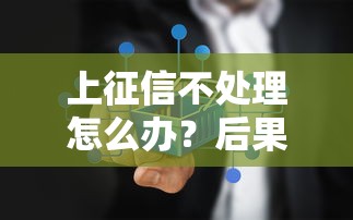 上征信不处理怎么办?后果严重吗?正确应对方法全解析 上征信不处理怎么办?后果严重吗?正确应对方法全解析