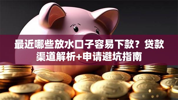 最近哪些放水口子容易下款？贷款渠道解析+申请避坑指南