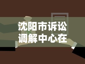 沈阳市诉讼调解中心在哪?贷款纠纷调解流程与地址全解析 沈阳市诉讼调解中心在哪?贷款纠纷调解流程与地址全解析