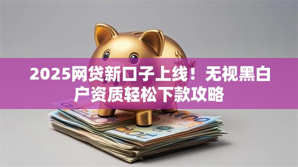2025网贷新口子上线!无视黑白户资质轻松下款攻略 2025网贷新口子上线!无视黑白户资质轻松下款攻略