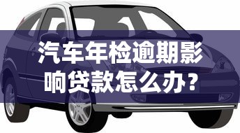 汽车年检逾期影响贷款怎么办?车主必看补救攻略 汽车年检逾期影响贷款怎么办?车主必看补救攻略