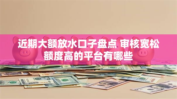 近期大额放水口子盘点 审核宽松额度高的平台有哪些 近期大额放水口子盘点 审核宽松额度高的平台有哪些