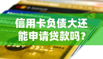 信用卡负债大还能申请贷款吗？关键审核条件深度解析