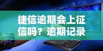 捷信逾期会上征信吗？逾期记录影响解析