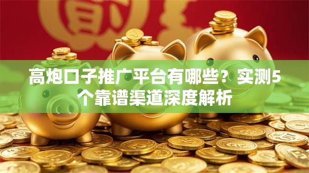 高炮口子推广平台有哪些？实测5个靠谱渠道深度解析