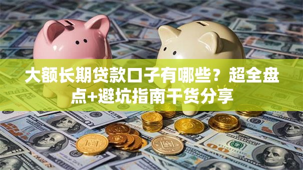 大额长期贷款口子有哪些？超全盘点+避坑指南干货分享